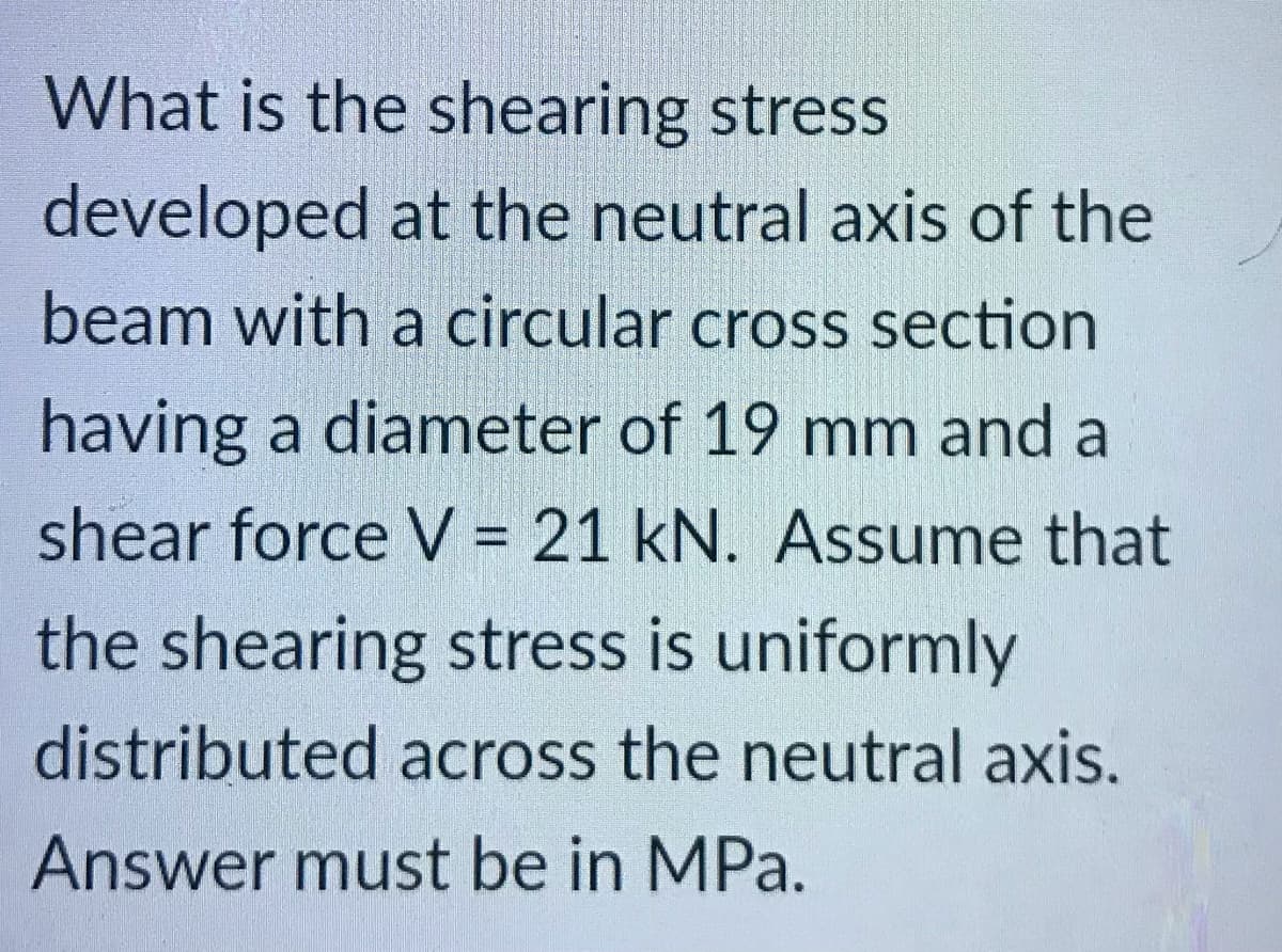 What is the shearing stress
developed at the neutral axis of the
beam with a circular cross section
having a diameter of 19 mm and a
shear force V = 21 kN. Assume that
the shearing stress is uniformly
distributed across the neutral axis.
Answer must be in MPa.
