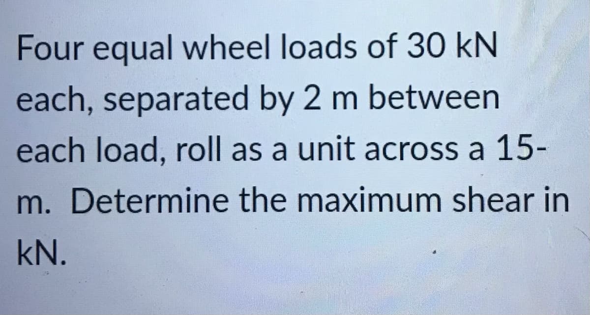 Four equal wheel loads of 30 kN
each, separated by 2 m between
each load, roll as a unit across a 15-
m. Determine the maximum shear in
kN.
