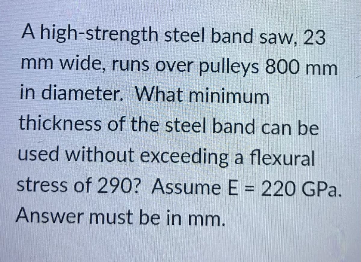 A high-strength steel band saw, 23
mm wide, runs over pulleys 800 mm
in diameter. What minimum
thickness of the steel band can be
used without exceeding a flexural
stress of 290? Assume E = 220 GPa.
Answer must be in mm.
