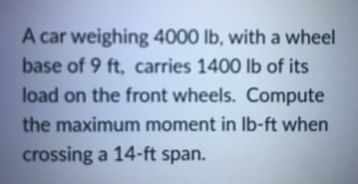 A car weighing 4000 lb, with a wheel
base of 9 ft, carries 1400 lb of its
load on the front wheels. Compute
the maximum moment in Ib-ft when
crossing a 14-ft span.
