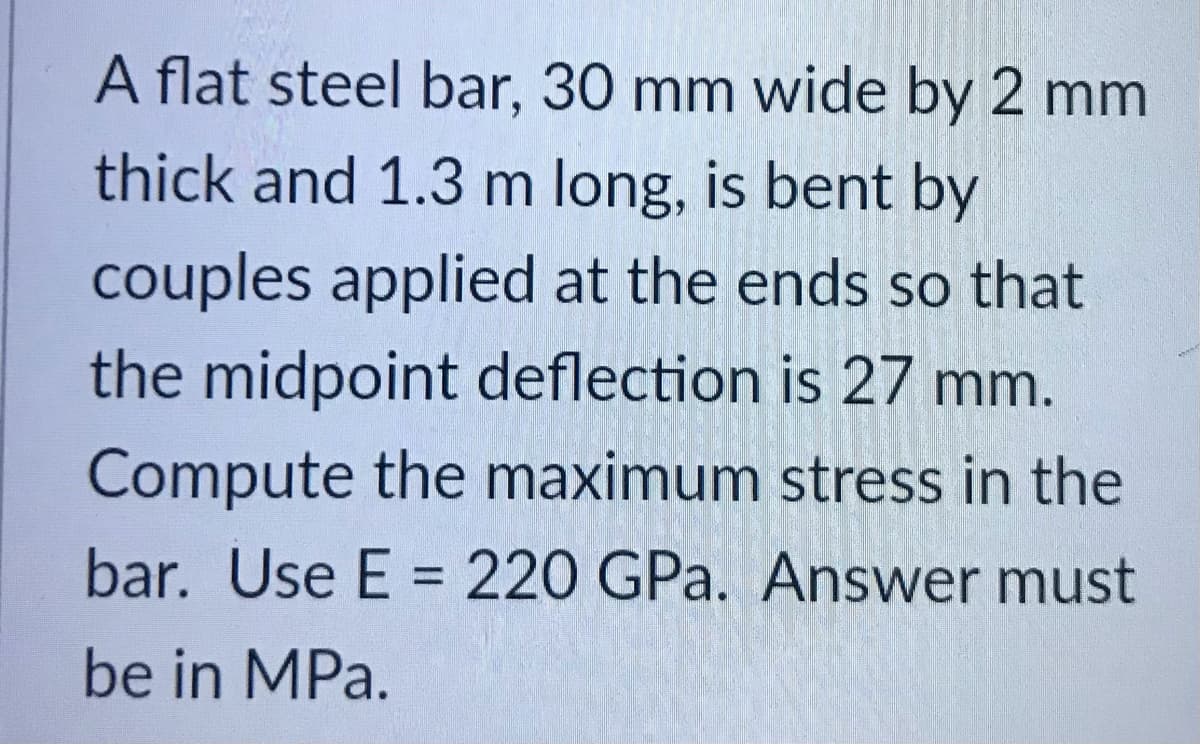 A flat steel bar, 30 mm wide by 2 mm
thick and 1.3 m long, is bent by
couples applied at the ends so that
the midpoint deflection is 27 mm.
Compute the maximum stress in the
bar. Use E = 220 GPa. Answer must
be in MPa.
