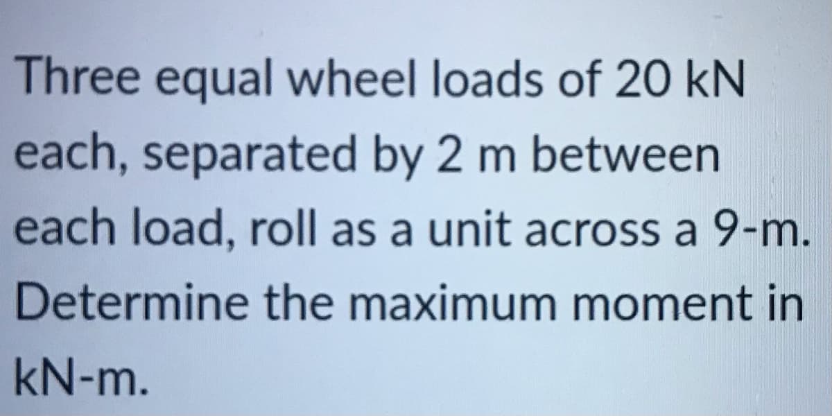 Three equal wheel loads of 20 kN
each, separated by 2 m between
each load, roll as a unit across a 9-m.
Determine the maximum moment in
kN-m.
