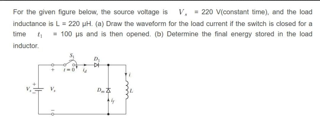 For the given figure below, the source voltage is
V, = 220 V(constant time), and the load
inductance is L = 220 µH. (a) Draw the waveform for the load current if the switch is closed for a
= 100 us and is then opened. (b) Determine the final energy stored in the load
time
t1
inductor.
1 = 0
V
V,
Dm 4
