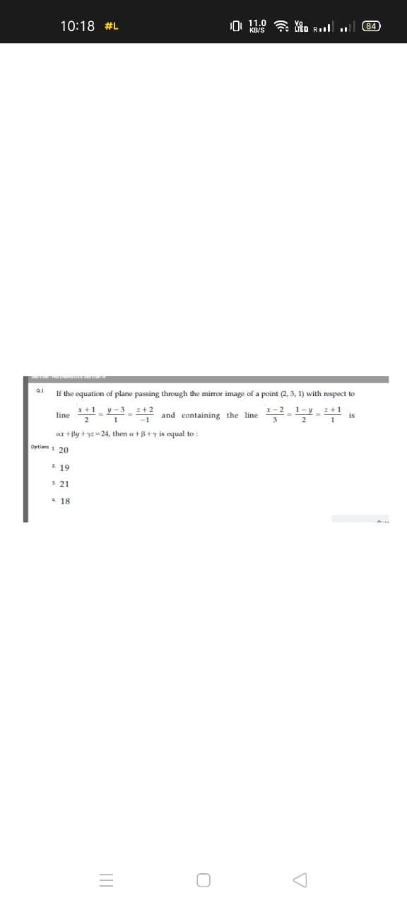 10:18 #L
0 11.0 a Yto Rl
(84
If the equation of plane passing through the mirror image of a point (2, 3, 1) with respect to
x+1y-3 -+2
line
2+2
x- 2
1-v
2 +1
and containing the line
2
2
ax + By + yz=24, then a+B+y is equal to:
Options 1 20
2 19
3 21
4. 18
