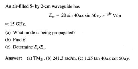 An air-filled 5- by 2-cm waveguide has
E, = 20 sin 40rx sin 50ry e
-jßz V/m
at 15 GHz.
(a) What mode is being propagated?
(b) Find B.
(c) Determine E,/E,.
Answer: (a) TM21, (b) 241.3 rad/m, (c) 1.25 tan 40nx cot 50ry.
