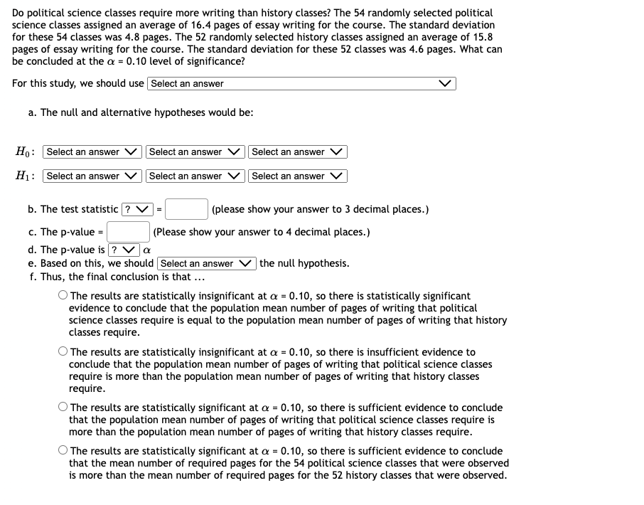 Do political science classes require more writing than history classes? The 54 randomly selected political
science classes assigned an average of 16.4 pages of essay writing for the course. The standard deviation
for these 54 classes was 4.8 pages. The 52 randomly selected history classes assigned an average of 15.8
pages of essay writing for the course. The standard deviation for these 52 classes was 4.6 pages. What can
be concluded at the a = 0.10 level of significance?
For this study, we should use Select an answer
a. The null and alternative hypotheses would be:
Ho: Select an answer
Select an answer
Select an answer
H1: Select an answer
Select an answer
Select an answer
b. The test statistic ? V =
(please show your answer to 3 decimal places.)
c. The p-value =
d. The p-value is ? Va
e. Based on this, we should Select an answer
f. Thus, the final conclusion is that ...
|(Please show your answer to 4 decimal places.)
] the null hypothesis.
O The results are statistically insignificant at a = 0.10, so there is statistically significant
evidence to conclude that the population mean number of pages of writing that political
science classes require is equal to the population mean number of pages of writing that history
classes require.
O The results are statistically insignificant at a = 0.10, so there is insufficient evidence to
conclude that the population mean number of pages of writing that political science classes
require is more than the population mean number of pages of writing that history classes
require.
The results are statistically significant at a = 0.10, so there is sufficient evidence to conclude
that the population mean number of pages of writing that political science classes require is
more than the population mean number of pages of writing that history classes require.
O The results are statistically significant at a = 0.10, so there is sufficient evidence to conclude
that the mean number of required pages for the 54 political science classes that were observed
is more than the mean number of required pages for the 52 history classes that were observed.
