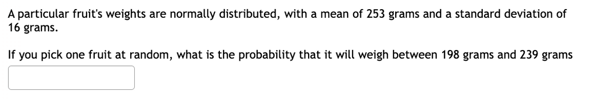 A particular fruit's weights are normally distributed, with a mean of 253 grams and a standard deviation of
16 grams.
If you pick one fruit at random, what is the probability that it will weigh between 198 grams and 239 grams
