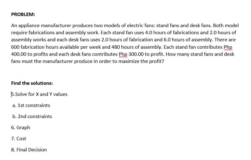 PROBLEM:
An appliance manufacturer produces two models of electric fans: stand fans and desk fans. Both model
require fabrications and assembly work. Each stand fan uses 4.0 hours of fabrications and 2.0 hours of
assembly works and each desk fans uses 2.0 hours of fabrication and 6.0 hours of assembly. There are
600 fabrication hours available per week and 480 hours of assembly. Each stand fan contributes Php
400.00 to profits and each desk fans contributes Php 300.00 to profit. How many stand fans and desk
fans must the manufacturer produce in order to maximize the profit?
Find the solutions:
5.Solve for X and Y values
a. 1st constraints
b. 2nd constraints
6. Graph
7. Cost
8. Final Decision
