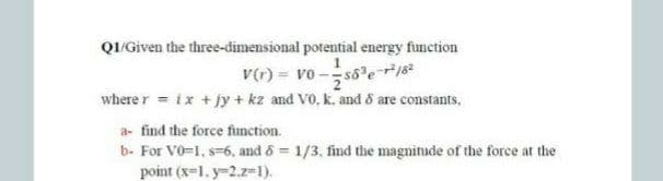 QI/Given the three-dimensional potential energy function
v(r) = vo -s8er18
where r = ix +jy + kz and V0, k. and 8 are constants,
a- find the force finction.
b- For V0=1, s-6, and 6 = 1/3, find the magnitude of the force at the
point (x=1. y-2.z=1).
