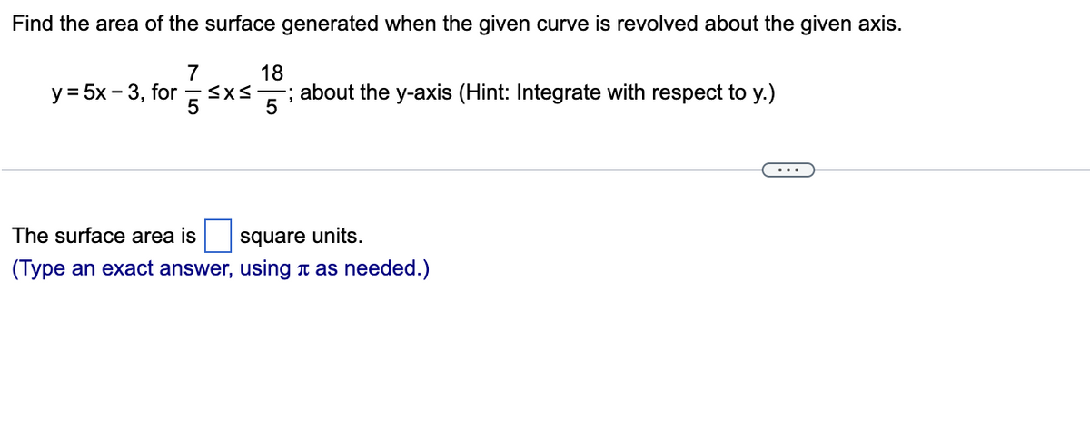 Find the area of the surface generated when the given curve is revolved about the given axis.
175x
y = 5x - 3, for
18
-; about the y-axis (Hint: Integrate with respect to y.)
5
The surface area is
square units.
(Type an exact answer, using as needed.)