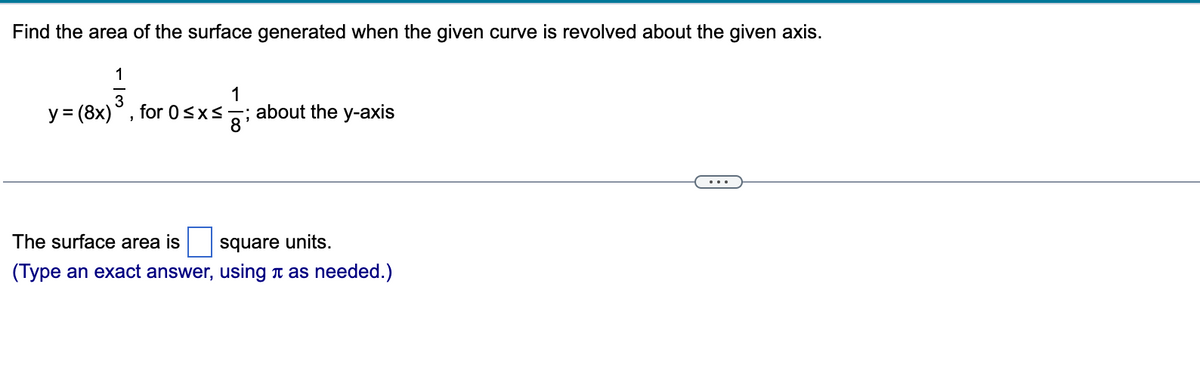 **Surface Area of Revolved Curve Calculator**

Find the area of the surface generated when the given curve is revolved about the given axis.

\[
y = (8x)^\frac{1}{3}, \quad \text{for } 0 \le x \le \frac{1}{8}; \quad \text{about the y-axis}
\]

---

The surface area is \(\boxed{\phantom{surface}} \) square units.

**(Type an exact answer, using \(\pi\) as needed.)**