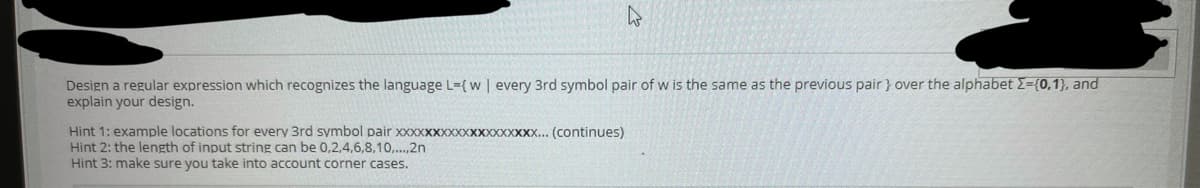 Design a regular expression which recognizes the language L-{w | every 3rd symbol pair of w is the same as the previous pair } over the alphabet 2=(0,1}, and
explain your design.
Hint 1: example locations for every 3rd symbol pair XXXXXXXXXXXXXXXXXX... (continues)
Hint 2: the length of input string can be 0,2,4,6,8,10,.,2n
Hint 3: make sure you take into account corner cases.
