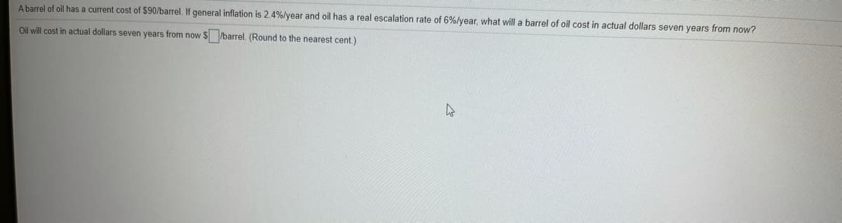 A barrel of oil has a current cost of $90/barrel. If general inflation is 2.4%/year and oil has a real escalation rate of 6%/year, what will a barrel of oil cost in actual dollars seven years from now?
Oil will cost in actual dollars seven years from now $ /barrel. (Round to the nearest cent.)
