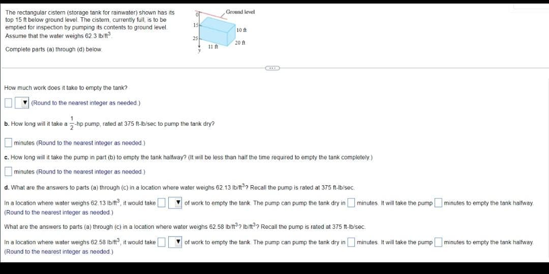 The rectangular cistern (storage tank for rainwater) shown has its
top 15 ft below ground level. The cistern, currently full, is to be
emptied for inspection by pumping its contents to ground level
Assume that the water weighs 62.3 lb/ft³
Complete parts (a) through (d) below
How much work does it take to empty the tank?
(Round to the nearest integer as needed.)
0
15
25
11 ft
1
b. How long will it take a-hp pump, rated at 375 ft-lb/sec to pump the tank dry?
Ground level
10 ft
20 ft
minutes (Round to the nearest integer as needed)
c. How long will it take the pump in part (b) to empty the tank halfway? (It will be less than half the time required to empty the tank completely.)
minutes (Round to the nearest integer as needed.)
d. What are the answers to parts (a) through (c) in a location where water weighs 62.13 lb/ft³? Recall the pump is rated at 375 ft-lb/sec.
In a location where water weighs 62.13 lb/ft3, it would take
(Round to the nearest integer as needed.)
What are the answers to parts (a) through (c) in a location where water weighs 62.58 lb/ft? lb/ft? Recall the pump is rated at 375 ft-lb/sec.
In a location where water weighs 62.58 lb/ft3, it would take
(Round to the nearest integer as needed.)
of work to empty the tank. The pump can pump the tank dry in minutes. It will take the pumpminutes to empty the tank halfway
of work to empty the tank. The pump can pump the tank dry in minutes. It will take the pump minutes to empty the tank halfway.