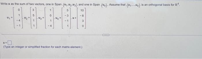 Write x as the sum of two vectors, one in Span (u,,u2.3) and one in Span (U4). Assume that (u₁..4} is an orthogonal basis for Rª
0
1
10
-8
3
0
15
#
-4
7
5
3
549
✓
0
Or
-4
3
10
"
(Type an integer or simplified fraction for each matrix element.)
KEX