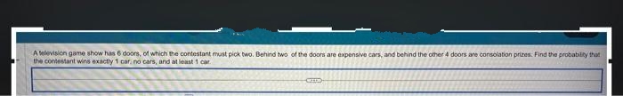 A television game show has 6 doors, of which the contestant must pick two. Behind two of the doors are expensive cars, and behind the other 4 doors are consolation prizes. Find the probability that
the contestant wins exactly 1 car, no cars, and at least 1 car