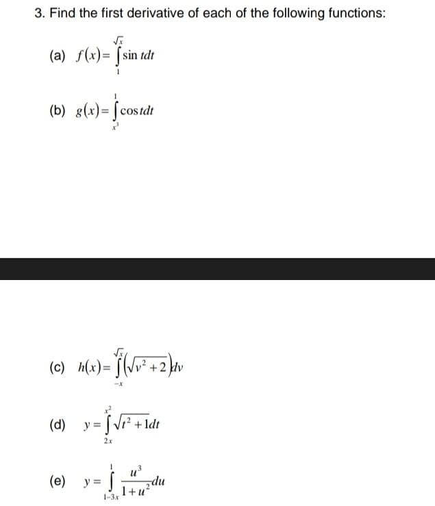 3. Find the first derivative of each of the following functions:
√x
(a) f(x)= [sin tdt
(b) g(x)= costdt
-2
(c) M(x)=(√²+2) Av
(d) y = f
y = [√r² +\dr
1dt
2x
(e)
y =
}
du
1+u²
1-3.x