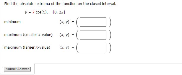 Find the absolute extrema of the function on the closed interval.
y = 7 cos(x), [0, 2π]
minimum
maximum (smaller x-value)
maximum (larger x-value)
Submit Answer
(x, y) =
(x, y)
=
(x, y) =
010