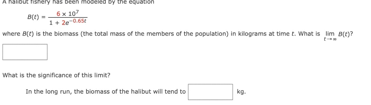 A halibut fishery has been modeled by the equation
6 x 107
1 + 2e-0.65t
B(t) =
where B(t) is the biomass (the total mass of the members of the population) in kilograms at time t. What is lim B(t)?
t-∞
What is the significance of this limit?
In the long run, the biomass of the halibut will tend to
kg.