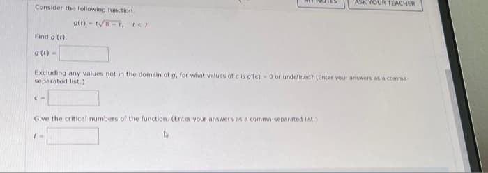 Consider the following function.
Find g'(t).
g'(t)-
CH
g(t)-t√B-t, t</
Excluding any values not in the domain of g, for what values of c is g'(c) - 0 or undefined? (Enter your answers as a comma
separated list.)
Give the critical numbers of the function. (Enter your answers as a comma-separated list.)
EH
ASK YOUR TEACHER