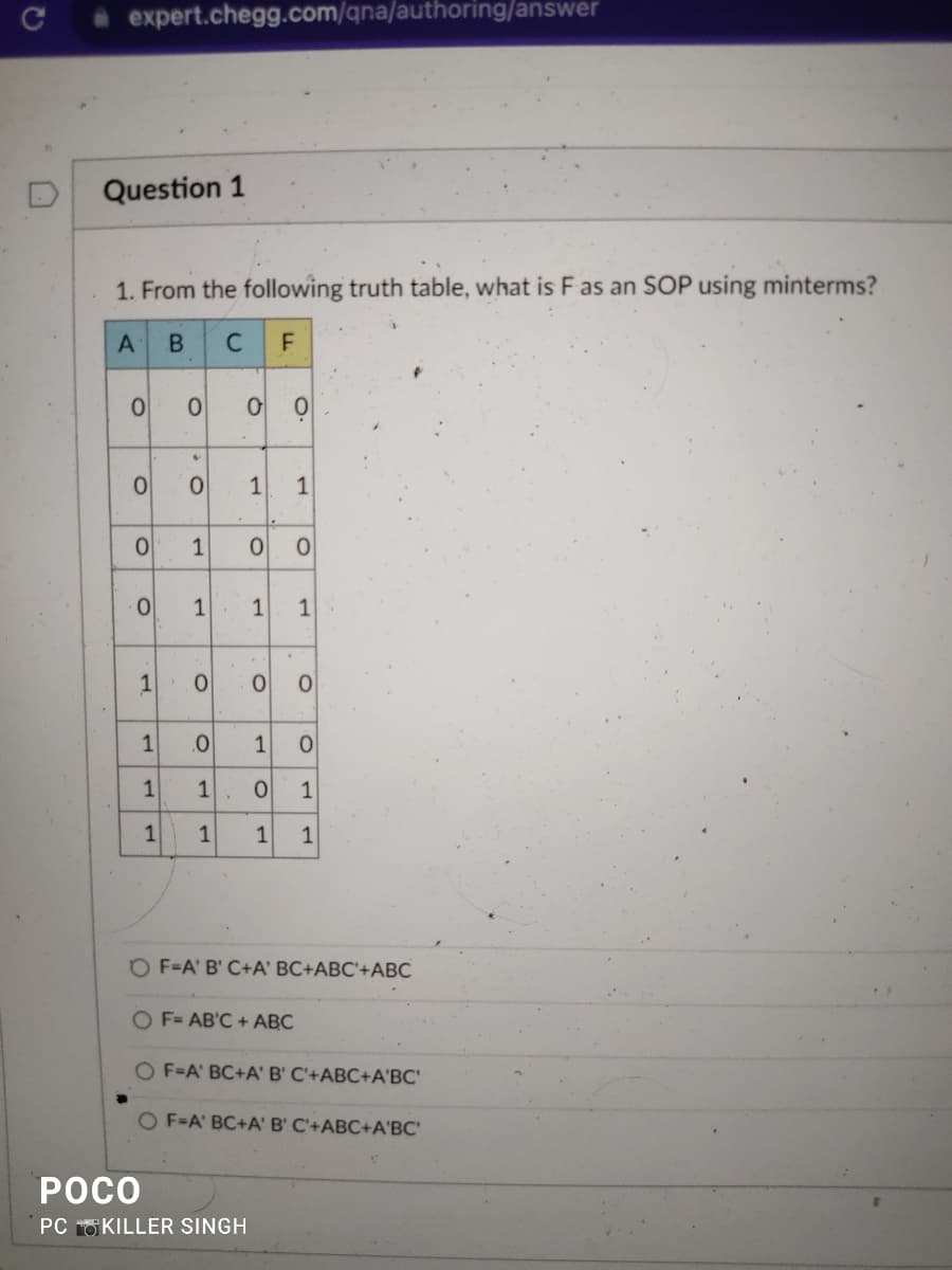 C
expert.chegg.com/qna/authoring/answer
Question 1
1. From the following truth table, what is F as an SOP using minterms?
A B
C
F
0
0
0
0
1
1
1
1
O
4
0 1 1
1
1.
O
.0
00
O
POCO
PC KILLER SINGH
1 1
CO
0
O
.
1 0
1
O 1
1 1 1
O
OF=A' B' C+A' BC+ABC'+ABC
O F= AB'C + ABC
OF=A' BC+A' B' C'+ABC+A'BC'
OF-A BC+A' B' C'+ABC+A'BC'