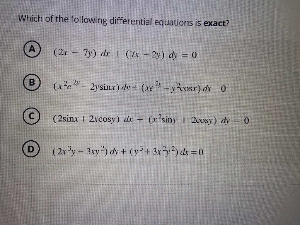 Which of the following differential equations is exact?
A
B
(2x - 7y) dx + (7x − 2y) dy = 0
(xe” — 2ysinx)dy + (re? – y2cosx) dx=0
(2sinx + 2xcosy) dx + (x²siny + 2cosy) dy = 0
(2x³y-3xy2) dy + (y³ + 3x²y2) dx=0