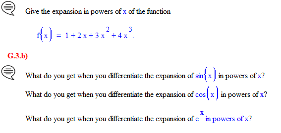 Give the expansion in powers of x of the function
G.3.b)
3
f(x) = 1 + 2x+3x² + 4x³.
What do you get when you differentiate the expansion of sinx in powers of x?
What do you get when you differentiate the expansion of cos x in powers of x?
X
What do you get when you differentiate the expansion of e in powers of x?