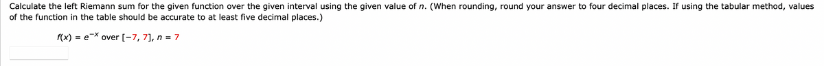 Calculate the left Riemann sum for the given function over the given interval using the given value of n. (When rounding, round your answer to four decimal places. If using the tabular method, values
of the function in the table should be accurate to at least five decimal places.)
f(x) = e-X
over [-7, 7], n = 7
