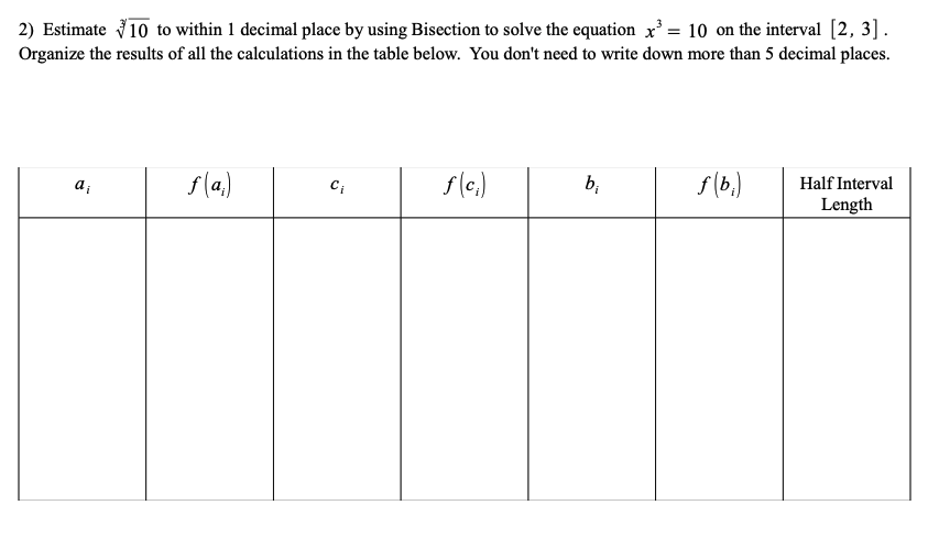 2) Estimate 10 to within 1 decimal place by using Bisection to solve the equation x³ = 10 on the interval [2, 3].
Organize the results of all the calculations in the table below. You don't need to write down more than 5 decimal places.
ai
f(a)
C₁
f (c₁)
b₁
f(b₁)
Half Interval
Length