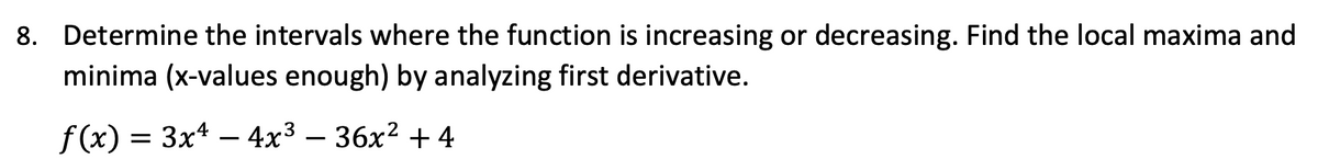 8. Determine the intervals where the function is increasing or decreasing. Find the local maxima and
minima (x-values enough) by analyzing first derivative.
f(x) = 3x4 – 4x3 – 36x² + 4
