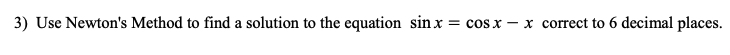 **Problem 3:**

Use Newton's Method to find a solution to the equation \( \sin x = \cos x - x \) correct to 6 decimal places.

**Explanation:**

Newton's Method is an iterative numerical technique used to find approximate solutions to equations of the form \( f(x) = 0 \). To apply this method, follow these steps:

1. **Define the function** \( f(x) = \sin x - \cos x + x \).
2. **Find the derivative** \( f'(x) = \cos x + \sin x + 1 \).
3. **Choose an initial guess** for the solution, say \( x_0 \).
4. **Iterate using Newton's formula:**

   \[
   x_{n+1} = x_n - \frac{f(x_n)}{f'(x_n)}
   \]

5. **Continue iterating** until the difference between successive approximations is less than the desired tolerance (in this case, \( 10^{-6} \)).

By following these steps, you can approximate the solution to the equation \( \sin x = \cos x - x \) with high precision.