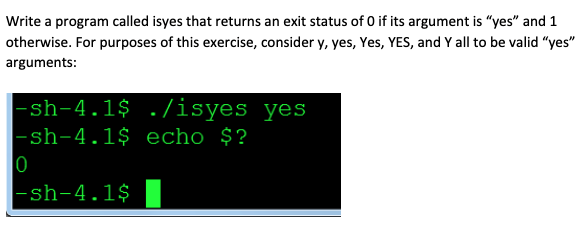 Write a program called isyes that returns an exit status of O if its argument is "yes" and 1
otherwise. For purposes of this exercise, consider y, yes, Yes, YES, and Y all to be valid "yes"
arguments:
|-sh-4.1$ ./isyes yes
|-sh-4.1$ echo $?
|0
|-sh-4.1$
