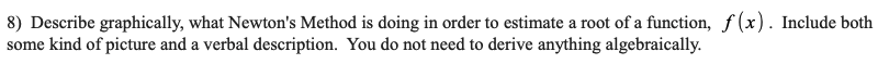 8) Describe graphically, what Newton's Method is doing in order to estimate a root of a function, f(x). Include both
some kind of picture and a verbal description. You do not need to derive anything algebraically.