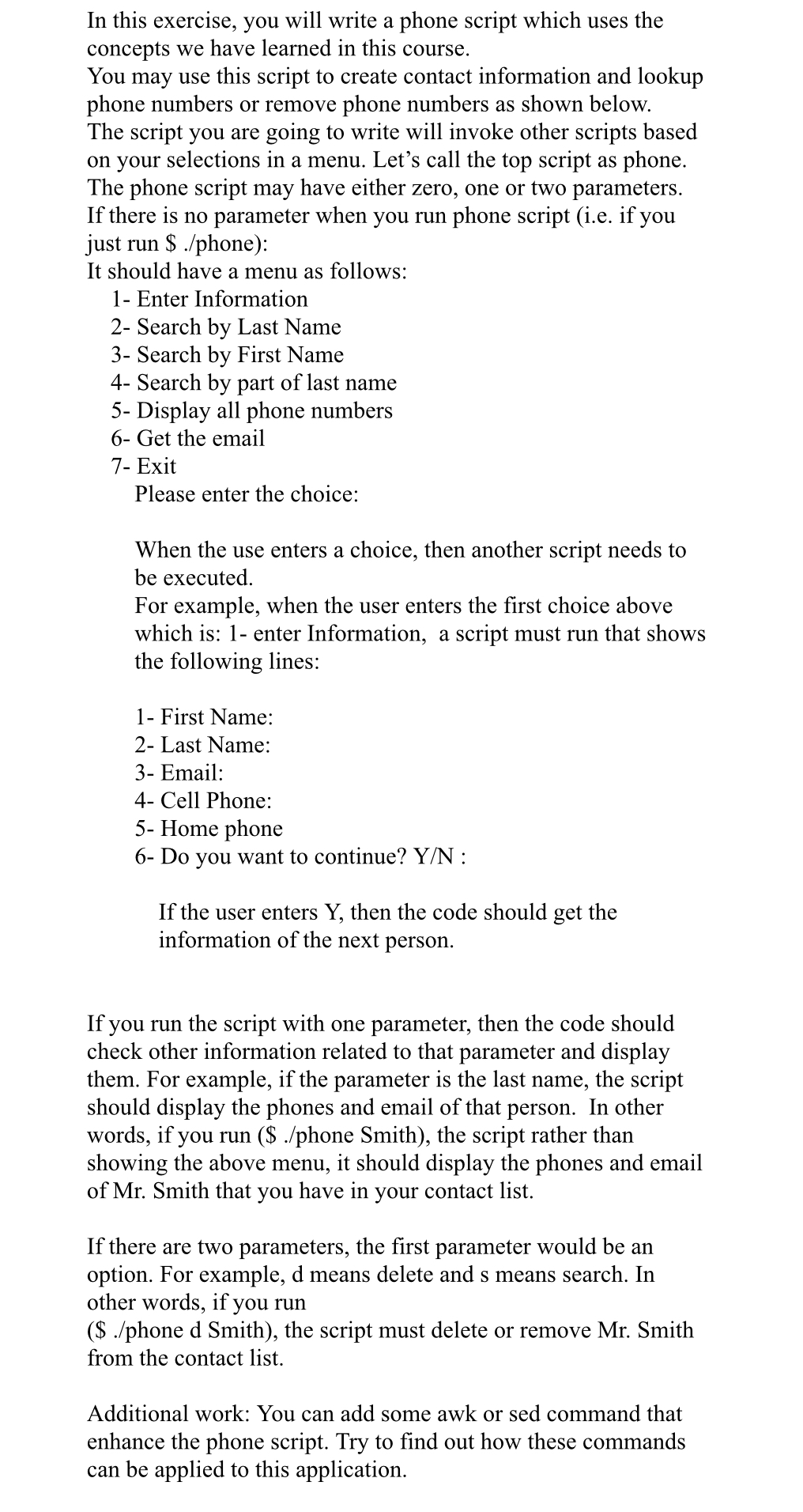 In this exercise, you will write a phone script which uses the
concepts we have learned in this course.
You may use this script to create contact information and lookup
phone numbers or remove phone numbers as shown below.
The script you are going to write will invoke other scripts based
on your selections in a menu. Let's call the top script as phone.
The phone script may have either zero, one or two parameters.
If there is no parameter when you run phone script (i.e. if you
just run $ ./phone):
It should have a menu as follows:
1- Enter Information
2- Search by Last Name
3- Search by First Name
4- Search by part of last name
5- Display all phone numbers
6- Get the email
7- Exit
Please enter the choice:
When the use enters a choice, then another script needs to
be executed.
For example, when the user enters the first choice above
which is: 1- enter Information, a script must run that shows
the following lines:
1- First Name:
2- Last Name:
3- Email:
4- Cell Phone:
5- Home phone
6- Do you want to continue? Y/N :
If the user enters Y, then the code should get the
information of the next person.
If you run the script with one parameter, then the code should
check other information related to that parameter and display
them. For example, if the parameter is the last name, the script
should display the phones and email of that person. In other
words, if you run ($ ./phone Smith), the script rather than
showing the above menu, it should display the phones and email
of Mr. Smith that you have in your contact list.
If there are two parameters, the first parameter would be an
option. For example, d means delete and s means search. In
other words, if you run
($ ./phone d Smith), the script must delete or remove Mr. Smith
from the contact list.
Additional work: You can add some awk or sed command that
enhance the phone script. Try to find out how these commands
can be applied to this application.
