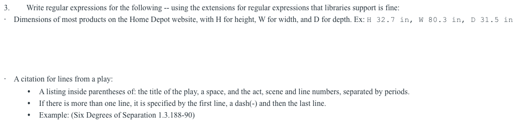 3.
Write regular expressions for the following -- using the extensions for regular expressions that libraries support is fine:
Dimensions of most products on the Home Depot website, with H for height, W for width, and D for depth. Ex: H 32.7 in, W 80.3 in, D 31.5 in
A citation for lines from a play:
A listing inside parentheses of: the title of the play, a space, and the act, scene and line numbers, separated by periods.
If there is more than one line, it is specified by the first line, a dash(-) and then the last line.
Example: (Six Degrees of Separation 1.3.188-90)