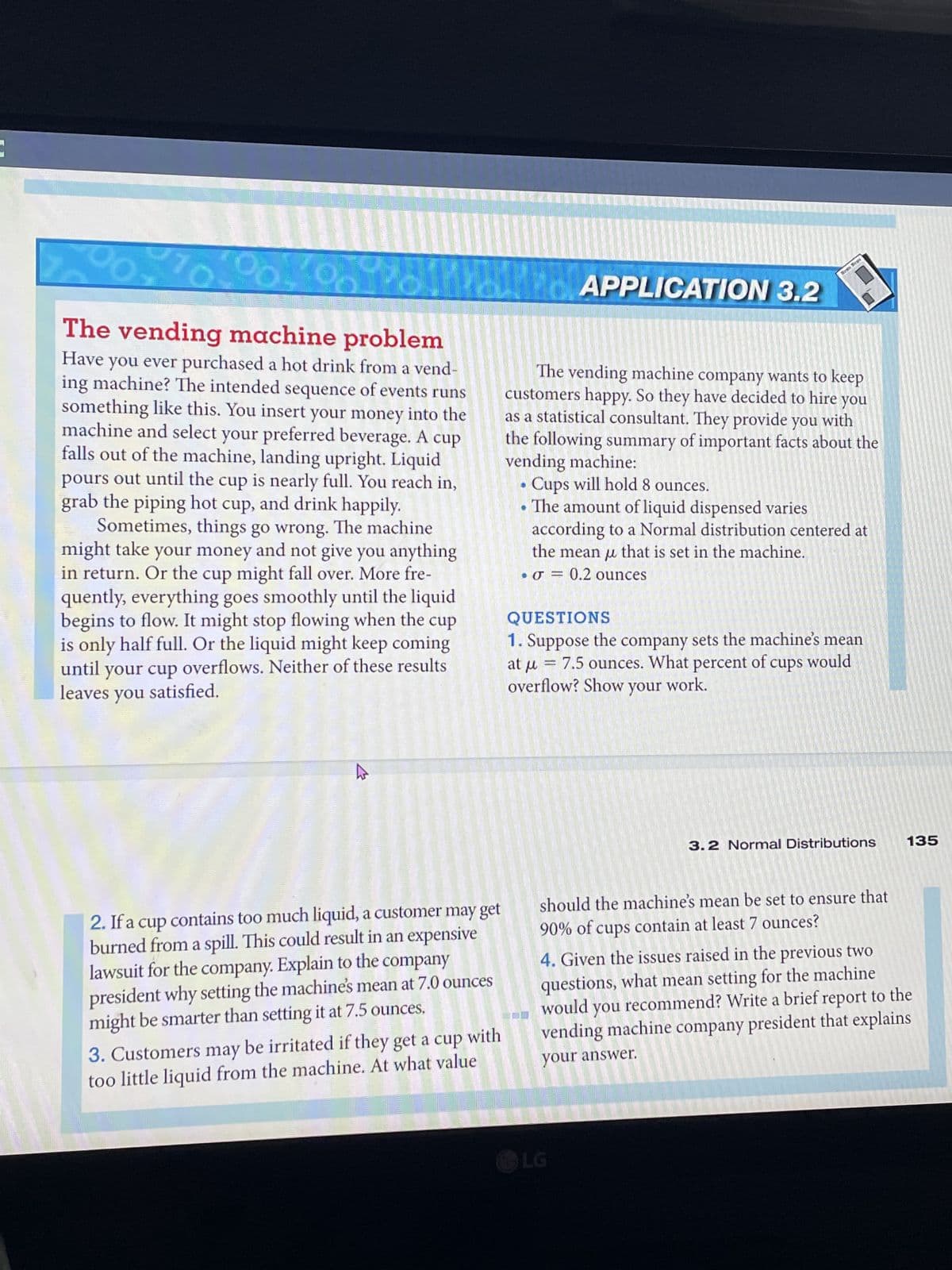 10
00
The vending machine problem
Have you ever purchased a hot drink from a vend-
ing machine? The intended sequence of events runs
something like this. You insert your money into the
machine and select your preferred beverage. A cup
falls out of the machine, landing upright. Liquid
pours out until the cup is nearly full. You reach in,
grab the piping hot cup, and drink happily.
Sometimes, things go wrong. The machine
might take
take your money and not give you anything
in return. Or the cup might fall over. More fre-
quently, everything goes smoothly until the liquid
begins to flow. It might stop flowing when the cup
is only half full. Or the liquid might keep coming
until your cup overflows. Neither of these results
leaves you satisfied.
2. If a cup contains too much liquid, a customer may get
burned from a spill. This could result in an expensive
lawsuit for the company. Explain to the company
president why setting the machine's mean at 7.0 ounces
might be smarter than setting it at 7.5 ounces.
3. Customers may be irritated if they get a cup with
too little liquid from the machine. At what value
APPLICATION 3.2
Reas Des
The vending machine company wants to keep
customers happy. So they have decided to hire you
as a statistical consultant. They provide you with
the following summary of important facts about the
vending machine:
• Cups will hold 8 ounces.
•The amount of liquid dispensed varies
according to a Normal distribution centered at
the mean that is set in the machine.
O = 0.2 ounces
1
QUESTIONS
1. Suppose the company sets the machine's mean
at μ
= 7.5 ounces. What percent of cups would
overflow? Show your work.
LG
3.2 Normal Distributions
should the machine's mean be set to ensure that
90% of cups contain at least 7 ounces?
135
4. Given the issues raised in the previous two
questions, what mean setting for the machine
you recommend? Write a brief report to the
would
vending machine company president that explains
your answer.
