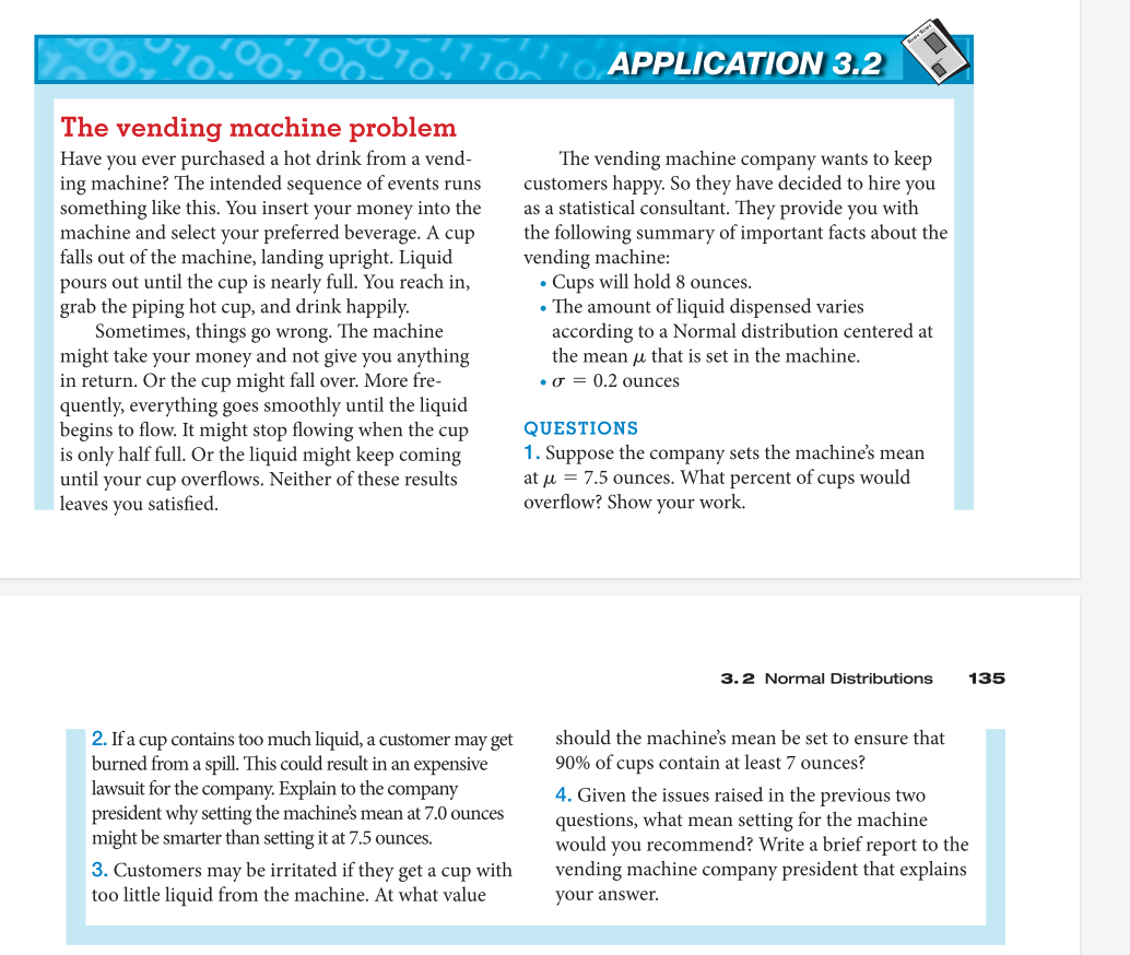 The vending machine problem
Have you ever purchased a hot drink from a vend-
ing machine? The intended sequence of events runs
something like this. You insert your money into the
machine and select your preferred beverage. A cup
falls out of the machine, landing upright. Liquid
pours out until the cup is nearly full. You reach in,
grab the piping hot cup, and drink happily.
Sometimes, things go wrong. The machine
might take your money and not give you anything
in return. Or the cup might fall over. More fre-
quently, everything goes smoothly until the liquid
begins to flow. It might stop flowing when the cup
is only half full. Or the liquid might keep coming
until your cup overflows. Neither of these results
leaves you satisfied.
2. If a cup contains too much liquid, a customer may get
burned from a spill. This could result in an expensive
lawsuit for the company. Explain to the company
president why setting the machine's mean at 7.0 ounces
might be smarter than setting it at 7.5 ounces.
3. Customers may be irritated if they get a cup with
too little liquid from the machine. At what value
APPLICATION 3.2
The vending machine company wants to keep
customers happy. So they have decided to hire you
as a statistical consultant. They provide you with
the following summary of important facts about the
vending machine:
• Cups will hold 8 ounces.
• The amount of liquid dispensed varies
according to a Normal distribution centered at
the mean that is set in the machine.
σ= 0.2 ounces
QUESTIONS
1. Suppose the company sets the machine's mean
at μ = 7.5 ounces. What percent of cups would
overflow? Show your work.
3.2 Normal Distributions 135
should the machine's mean be set to ensure that
90% of cups contain at least 7 ounces?
4. Given the issues raised in the previous two
questions, what mean setting for the machine
would you recommend? Write a brief report to the
vending machine company president that explains
your answer.