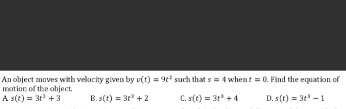 An object moves with velocity given by v(t) = 9t² such that s = 4 when t = 0. Find the equation of
motion of the object.
A s(t) = 3t³ + 3
B. s(t) = 3t³ + 2
C. s(t) = 3t³ + 4
D. s(t) = 3t³ – 1
