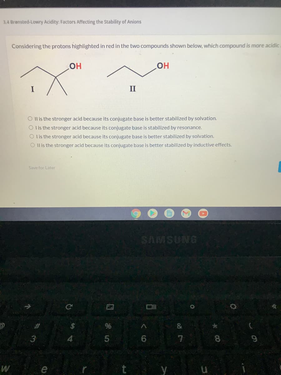 3.4 Bronsted-Lowry Acidity: Factors Affecting the Stability of Anions
Considering the protons highlighted in red in the two compounds shown below, which compound is more acidic.
HO
II
O Il is the stronger acid because its conjugate base is better stabilized by solvation.
O lis the stronger acid because its conjugate base is stabilized by resonance.
O l is the stronger acid because its conjugate base is better stabilized by solvation.
O Il is the stronger acid because its conjugate base is better stabilized by induc
e effects.
Save for Later
SAMSUNG
%23
&
4
6.
7
8.
