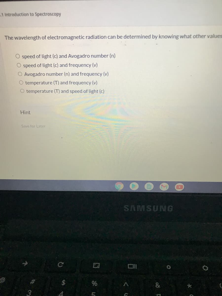 1 Introduction to Spectroscopy
The wavelength of electromagnetic radiation can be determined by knowing what other values
O speed of light (c) and Avogadro number (n)
O speed of light (c) and frequency (v)
O Avogadro number (n) and frequency (v)
O temperature (T) and frequency (v)
O temperature (T) and speed of light (c)
Hint
Save for Later
SAMSUNG
%
co C
