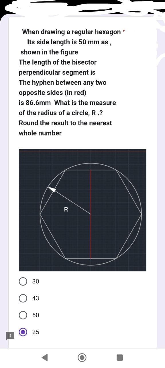 !
When drawing a regular hexagon
Its side length is 50 mm as,
shown in the figure
The length of the bisector
perpendicular segment is
The hyphen between any two
opposite sides (in red)
is 86.6mm What is the measure
of the radius of a circle, R.?
Round the result to the nearest
whole num
30
43
50
25
R