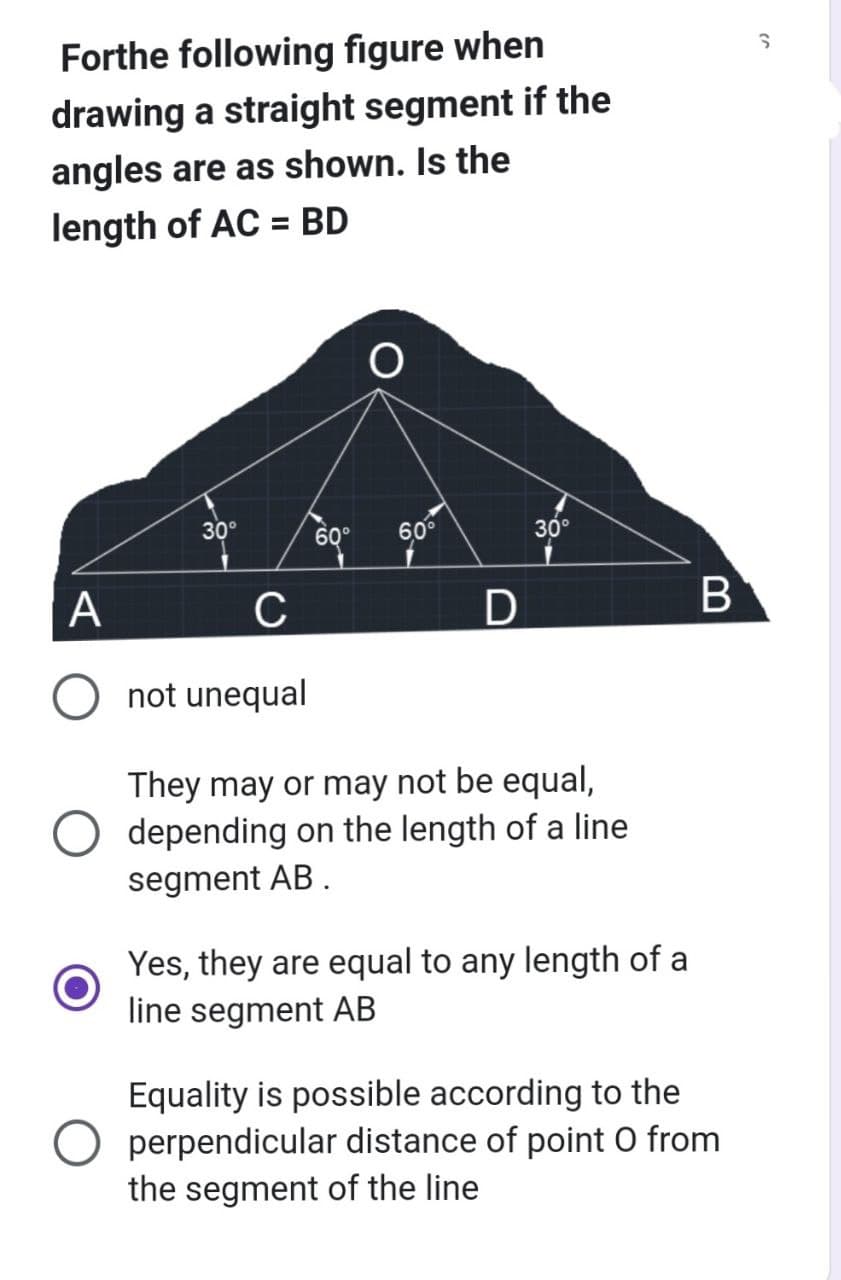 Forthe following figure when
drawing a straight segment if the
angles are as shown. Is the
length of AC = BD
A
30°
60° 60⁰
D
30°
C
not unequal
They may or may not be equal,
depending on the length of a line
segment AB.
Yes, they are equal to any length of a
line segment AB
B
Equality is possible according to the
perpendicular distance of point O from
the segment of the line
S