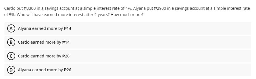 Cardo put P3300 in a savings account at a simple interest rate of 4%. Alyana put P2900 in a savings account at a simple interest rate
of 5%. Who will have earned more interest after 2 years? How much more?
A Alyana earned more by P14
B Cardo earned more by P14
C) Cardo earned more by P26
D Alyana earned more by P26
