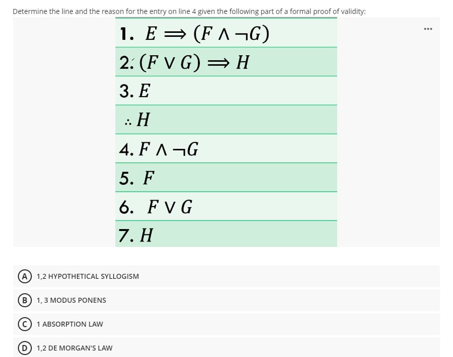 Determine the line and the reason for the entry on line 4 given the following part of a formal proof of validity:
1. E = (F ^ ¬G)
2. (F V G) = H
3. Е
: H
4. FA¬G
5. F
6.
FVG
7. H
(A) 1,2 HYPOTHETICAL SYLLOGISM
(B 1,3 MODUS PONENS
1 ABSORPTION LAW
D 1,2 DE MORGAN'S LAW
