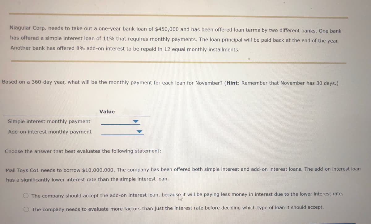 Niagular Corp. needs to take out a one-year bank loan of $450,000 and has been offered loan terms by two different banks. One bank
has offered a simple interest loan of 11% that requires monthly payments. The loan principal will be paid back at the end of the year.
Another bank has offered 8% add-on interest to be repaid in 12 equal monthly installments.
Based on a 360-day year, what will be the monthly payment for each loan for November? (Hint: Remember that November has 30 days.)
Value
Simple interest monthly payment
Add-on interest monthly payment
Choose the answer that best evaluates the following statement:
Mall Toys Co1 needs to borrow $10,000,000. The company has been offered both simple interest and add-on interest loans. The add-on interest loan
has a significantly lower interest rate than the simple interest loan.
O The company should accept the add-on interest loan, because it will be paying less money in interest due to the lower interest rate.
O The company needs to evaluate more factors than just the interest rate before deciding which type of loan it should accept.
