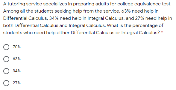 A tutoring service specializes in preparing adults for college equivalence test.
Among all the students seeking help from the service, 63% need help in
Differential Calculus, 34% need help in Integral Calculus, and 27% need help in
both Differential Calculus and Integral Calculus. What is the percentage of
students who need help either Differential Calculus or Integral Calculus? *
70%
63%
34%
O 27%
