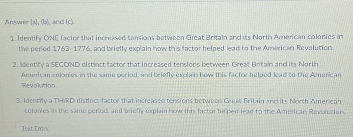 Answer (a), (b), and (c).
1. Identify ONE factor that increased tensions between Great Britain and its North American colonies in
the period 1763-1776, and briefly explain how this factor helped lead to the American Revolution.
2. Identify a SECOND distinct factor that increased tensions between Great Britain and its North
American colonies in the same period, and briefly explain how this factor helped lead to the American
Revolution.
3. Identify a THIRD distinct factor that increased tensions between Great Britain and its North American
colonies in the same period, and briefly explain how this factor helped lead to the American Revolution.
Text Entry