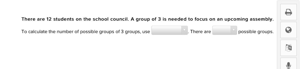 There are 12 students on the school council. A group of 3 is needed to focus on an upcoming assembly.
There are
possible groups.
To calculate the number of possible groups of 3 groups, use
