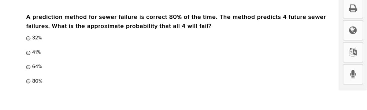 A prediction method for sewer failure is correct 80% of the time. The method predicts 4 future sewer
failures. What is the approximate probability that all 4 will fail?
O 32%
O 41%
O 64%
O 80%
