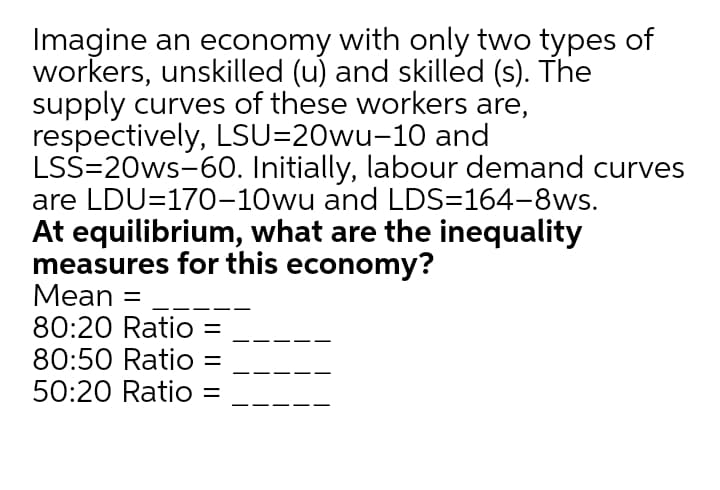 Imagine an economy with only two types of
workers, unskilled (u) and skilled (s). The
supply curves of these workers are,
respectively, LSU=20wu-10 and
LSS=20ws-60. Initially, labour demand curves
are LDU=170-10wu and LDS=164-8ws.
At equilibrium, what are the inequality
measures for this economy?
Mean =
80:20 Ratio
80:50 Ratio
50:20 Ratio
